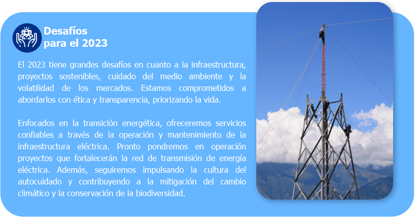 Desafíos para el 2023 El 2023 tiene grandes desafíos en cuanto a la infraestructura, proyectos sostenibles, cuidado del medio ambiente y la volatilidad de los mercados. Estamos comprometidos a abordarlos con ética y transparencia, priorizando la vida. Enfocados en la transición energética, ofreceremos servicios confiables a través de la operación y mantenimiento de la infraestructura eléctrica. Pronto pondremos en operación proyectos que fortalecerán la red de transmisión de energía eléctrica. Además, seguiremos impulsando la cultura del autocuidado y contribuyendo a la mitigación del cambio climático y la conservación de la biodiversidad.
