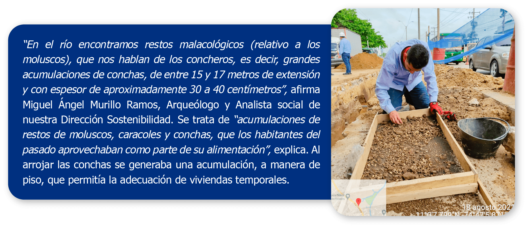 “En el río encontramos restos malacológicos (relativo a los moluscos), que nos hablan de los concheros, es decir, grandes acumulaciones de conchas, de entre 15 y 17 metros de extensión y con espesor de aproximadamente 30 a 40 centímetros”, afirma Miguel Ángel Murillo Ramos, Arqueólogo y Analista social de nuestra Dirección Sostenibilidad. Se trata de “acumulaciones de restos de moluscos, caracoles y conchas, que los habitantes del pasado aprovechaban como parte de su alimentación”, explica. Al arrojar las conchas se generaba una acumulación, a manera de piso, que permitía la adecuación de viviendas temporales.